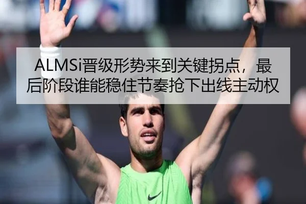 ALMSi晋级形势来到关键拐点，最后阶段谁能稳住节奏抢下出线主动权 | bet365